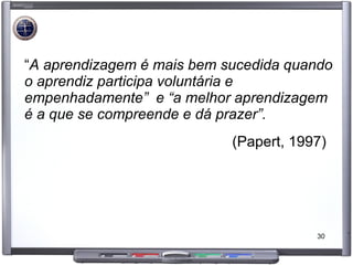 “ A aprendizagem é mais bem sucedida quando o aprendiz participa voluntária e empenhadamente”  e “a melhor aprendizagem é a que se compreende e dá prazer”.   (Papert, 1997)  