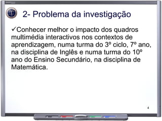 2- Problema da investigação Conhecer melhor o impacto dos quadros multimédia interactivos nos contextos de aprendizagem, numa turma do 3º ciclo, 7º ano, na disciplina de Inglês e numa turma do 10º ano do Ensino Secundário, na disciplina de Matemática.  