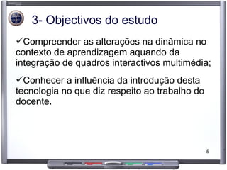 3- Objectivos do estudo Compreender as alterações na dinâmica no contexto de aprendizagem aquando da integração de quadros interactivos multimédia; Conhecer a influência da introdução desta tecnologia no que diz respeito ao trabalho do docente. 