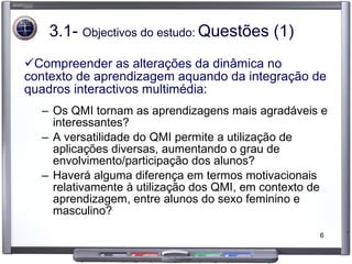 3.1-  Objectivos do estudo:   Questões (1) Compreender as alterações da dinâmica no contexto de aprendizagem aquando da integração de quadros interactivos multimédia: Os QMI tornam as aprendizagens mais agradáveis e interessantes? A versatilidade do QMI permite a utilização de aplicações diversas, aumentando o grau de envolvimento/participação dos alunos? Haverá alguma diferença em termos motivacionais relativamente à utilização dos QMI, em contexto de aprendizagem, entre alunos do sexo feminino e masculino? 