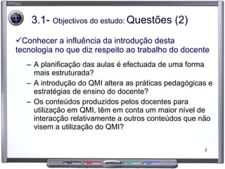 3.1-  Objectivos do estudo:   Questões (2) Conhecer a influência da introdução desta tecnologia no que diz respeito ao trabalho do docente A planificação das aulas é efectuada de uma forma mais estruturada? A introdução do QMI altera as práticas pedagógicas e estratégias de ensino do docente? Os conteúdos produzidos pelos docentes para utilização em QMI, têm em conta um maior nível de interacção relativamente a outros conteúdos que não visem a utilização do QMI? 