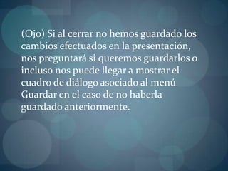 (Ojo) Si al cerrar no hemos guardado los cambios efectuados en la presentación, nos preguntará si queremos guardarlos o incluso nos puede llegar a mostrar el cuadro de diálogo asociado al menú Guardar en el caso de no haberla guardado anteriormente.