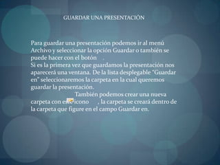 GUARDAR UNA PRESENTACIÓNPara guardar una presentación podemos ir al menú Archivo y seleccionar la opción Guardar o también se puede hacer con el botón    .Si es la primera vez que guardamos la presentación nos aparecerá una ventana. De la lista desplegable “Guardar en” seleccionaremos la carpeta en la cual queremos guardar la presentación.		También podemos crear una nueva carpeta con este icono      , la carpeta se creará dentro de la carpeta que figure en el campo Guardar en.