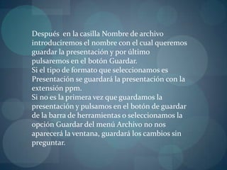 Después  en la casilla Nombre de archivo introduciremos el nombre con el cual queremos guardar la presentación y por último pulsaremos en el botón Guardar.Si el tipo de formato que seleccionamos es Presentación se guardará la presentación con la extensión ppm.                                                                              Si no es la primera vez que guardamos la presentación y pulsamos en el botón de guardar de la barra de herramientas o seleccionamos la opción Guardar del menú Archivo no nos aparecerá la ventana, guardará los cambios sin preguntar.