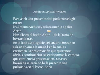 ABRIR UNA PRESENTACIÓNPara abrir una presentación podemos elegir entre:Ir al menú Archivo y seleccionar la opción Abrir.Haz clic en el botón Abrir     de la barra de herramientas.                                                                                  En la lista desplegable del cuadro Buscar en seleccionamos la unidad en la cual se encuentra la presentación que queremos abrir, a continuación seleccionamos la carpeta que contiene la presentación. Una vez hayamos seleccionado la presentación pulsamos en el botón Abrir.
