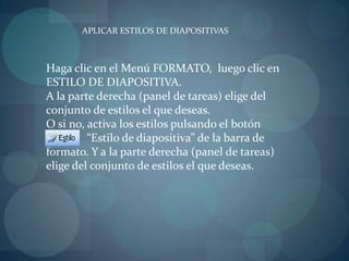 APLICAR ESTILOS DE DIAPOSITIVASHaga clic en el Menú FORMATO,  luego clic en ESTILO DE DIAPOSITIVA.A la parte derecha (panel de tareas) elige del conjunto de estilos el que deseas.O si no, activa los estilos pulsando el botón                       “Estilo de diapositiva” de la barra de formato. Y a la parte derecha (panel de tareas) elige del conjunto de estilos el que deseas.