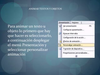 ANIMAR TEXTOS Y OBJETOSPara animar un texto u objeto lo primero que hay que hacer es seleccionarlo, a continuación desplegar el menú Presentación y seleccionar personalizar animación