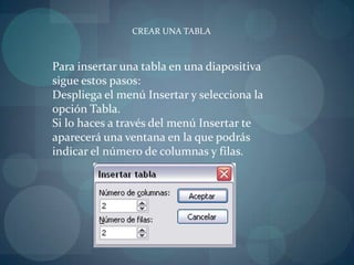 CREAR UNA TABLAPara insertar una tabla en una diapositiva sigue estos pasos:Despliega el menú Insertar y selecciona la opción Tabla.Si lo haces a través del menú Insertar te aparecerá una ventana en la que podrás indicar el número de columnas y filas.