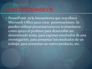 CONCEPTOS BÁSICOSPowerPoint, es la herramienta que nos ofrece Microsoft Office para crear  presentaciones. Se pueden utilizar presentaciones en la enseñanza como apoyo al profesor para desarrollar un determinado tema, para exponer resultados de una investigación, para presentar los resultados de un trabajo, para presentar un nuevo producto, etc.