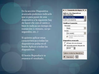 En la sección Diapositiva avanzada podemos indicarle que si para pasar de una diapositiva a la siguiente hay de hacer clic con el ratón o bien le indicas un tiempo de transición (1 minuto, 00:50 segundos, etc..)Si quieres aplicar estas características a todas las diapositivas pulsa en el botón Aplicar a todas las diapositivas.El botón Reproducir te muestra el resultado.