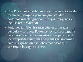 Con PowerPoint podemos crear presentaciones de forma fácil y rápida pero con gran calidad, podemos insertar gráficos, dibujos, imágenes, e incluso texto WordArt. Podemos también insertar efectos animados, películas y sonidos. Podemos revisar la ortografía de los textos e incluso insertar notas para que el locutor pueda tener unas pequeñas aclaraciones para su exposición y muchas más cosas que veremos a lo largo del curso.