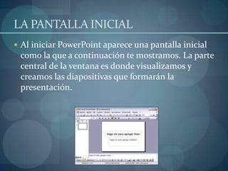 LA PANTALLA INICIAL Al iniciar PowerPoint aparece una pantalla inicial como la que a continuación te mostramos. La parte central de la ventana es donde visualizamos y creamos las diapositivas que formarán la presentación. 