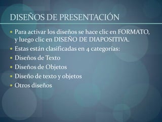 DISEÑOS DE PRESENTACIÓNPara activar los diseños se hace clic en FORMATO, y luego clic en DISEÑO DE DIAPOSITIVA.Estas están clasificadas en 4 categorías:Diseños de TextoDiseños de ObjetosDiseño de texto y objetosOtros diseños