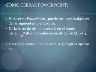 CÓMO CERRAR POWERPOINT:Para cerrar PowerPoint , puedes utilizar cualquiera de las siguientes operaciones:   De la barra de título hacer clic en el botón cerrar     Pulsar la combinación de teclas ALT+F4. Hacer clic sobre el menú Archivo y elegir la opción Salir. 	