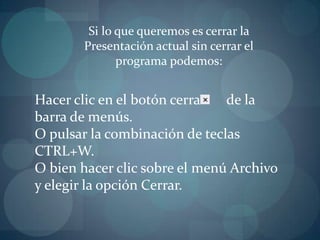 Si lo que queremos es cerrar la Presentación actual sin cerrar el programa podemos:Hacer clic en el botón cerrar      de la barra de menús.O pulsar la combinación de teclas CTRL+W. O bien hacer clic sobre el menú Archivo y elegir la opción Cerrar.