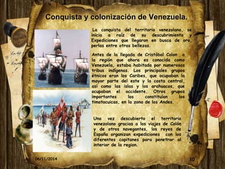 Conquista y colonización de Venezuela. 
La conquista del territorio venezolano, se 
inicia a raíz de su descubrimiento y 
Expediciones que llegaron en busca de oro, 
perlas entre otras bellezas. 
Antes de la llegada de Cristóbal Colon a 
la región que ahora es conocida como 
Venezuela, estaba habitada por numerosas 
tribus indígenas. Los principales grupos 
étnicos eran los Caribes, que ocupaban la 
mayor parte del este y la costa central, 
así como las islas y los arahuacos, que 
ocupaban el occidente. Otros grupos 
importantes los constituían los 
timotocuicas, en la zona de los Andes. 
Una vez descubierto el territorio 
venezolano gracias a los viajes de Colón 
y de otros navegantes, los reyes de 
España organizan expediciones con los 
diferentes capitanes para penetrar al 
interior de la region. 
06/11/2014 10 
 