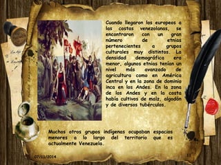 Cuando llegaron los europeos a 
las costas venezolanas, se 
encontraron con un gran 
número de etnias 
pertenecientes a grupos 
culturales muy distintos. La 
densidad demográfica era 
menor, algunos etnias tenían un 
nivel más avanzado de 
agricultura como en América 
Central y en la zona de dominio 
inca en los Andes. En la zona 
de los Andes y en la costa 
había cultivos de maíz, algodón 
y de diversos tubérculos. 
Muchos otros grupos indígenas ocupaban espacios 
menores a lo largo del territorio que es 
actualmente Venezuela. 
07/11/2014 11 
 