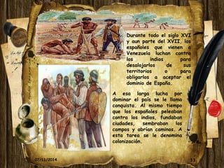 Durante todo el siglo XVI 
y aun parte del XVII, los 
españoles que vienen a 
Venezuela luchan contra 
los indios para 
desalojarlos de sus 
territorios o para 
obligarlos a aceptar el 
dominio de España. 
A esa larga lucha por 
dominar el país se le llama 
conquista. Al mismo tiempo 
que los españoles peleaban 
contra los indios, fundaban 
ciudades, sembraban los 
campos y abrían caminos. A 
esta tarea se le denomina 
colonización. 
07/11/2014 13 
 
