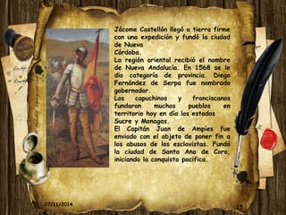 15 
Jácome Castellón llegó a tierra firme 
con una expedición y fundó la ciudad 
de Nueva 
Córdoba. 
La región oriental recibió el nombre 
de Nueva Andalucía. En 1568 se le 
dio categoría de provincia. Diego 
Fernández de Serpa fue nombrado 
gobernador. 
Los capuchinos y franciscanos 
fundaron muchos pueblos en 
territorio hoy en día los estados 
Sucre y Monagas. 
El Capitán Juan de Ampíes fue 
enviado con el objeto de poner fin a 
los abusos de los esclavistas. Fundó 
la ciudad de Santa Ana de Coro, 
iniciando la conquista pacifica. 
07/11/2014 
 