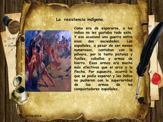 16 
La resistencia indígena. 
Como era de esperarse, a los 
indios no les gustaba todo esto. 
Y eso ocasionó una guerra entre 
esas dos sociedades. Los 
españoles, a pesar de ser menos 
numerosos, contaban con la 
pólvora, por lo tanto pistolas y 
fusiles, caballos y armas de 
hierro. Esas armas era mucho 
más efectivas que el arco y la 
flecha. Por supuesto, ocurrió lo 
que se podía esperar y los indios 
no pudieron con la superioridad 
de las armas de los 
conquistadores españoles. 
07/11/2014 
 