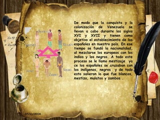 De modo que la conquista y la 
colonización de Venezuela se 
llevan a cabo durante los siglos 
XVI y XVII y tienen como 
objetivo el establecimiento de los 
españoles en nuestro país. En ese 
tiempo se fundó la nacionalidad, 
al mezclarse los europeos con los 
indios y los negros. A todo este 
proceso se le llamo mestizaje ya 
ce los españoles se cruzaban con 
los indígenas, negros y de todo 
esto salieron lo que fue blancos, 
mestizo, mulatos y zambos . 
07/11/2014 17 
05/11/2014 17 
 
