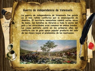 19 
Guerra de independencia de Venezuela. 
La guerra de independencia de Venezuela fue quizás 
es el más reñido conflictos por la emancipación de 
América. El territorio venezolano cambió varias veces 
de mano, las batallas se libraron a todo lo ancho del 
país y las atrocidades eran comunes en ambos bandos. 
La causa patriota contó en los primeros años del 
conflicto con un gran apoyo popular producto del odio 
de las clases bajas al predominio de los mantuanos. 
07/11/2014 
 