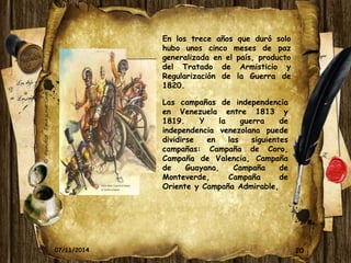 20 
En los trece años que duró solo 
hubo unos cinco meses de paz 
generalizada en el país, producto 
del Tratado de Armisticio y 
Regularización de la Guerra de 
1820. 
Las campañas de independencia 
en Venezuela entre 1813 y 
1819. Y la guerra de 
independencia venezolana puede 
dividirse en las siguientes 
campañas: Campaña de Coro, 
Campaña de Valencia, Campaña 
de Guayana, Campaña de 
Monteverde, Campaña de 
Oriente y Campaña Admirable, 
07/11/2014 
 