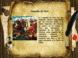 21 
Campaña de Coro 
La campaña de Coro fue una 
campaña militar emprendida 
por las fuerzas leales a la 
Junta Suprema de Caracas 
en contra de la ciudad de 
Coro que desconocía la 
legalidad de la Junta de 
Caracas como regente de la 
Capitanía General de 
Venezuela durante la 
ausencia del Rey y en su 
lugar reconocía a la Junta de 
Cádiz. 
07/11/2014 
 