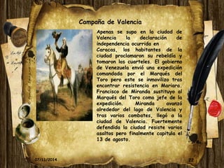 22 
Campaña de Valencia 
Apenas se supo en la ciudad de 
Valencia la declaración de 
independencia ocurrida en 
Caracas, los habitantes de la 
ciudad proclamaron su rebeldía y 
tomaron los cuarteles. El gobierno 
de Venezuela envió una expedición 
comandada por el Marqués del 
Toro pero este se inmovilizo tras 
encontrar resistencia en Mariara. 
Francisco de Miranda sustituyo al 
Marqués del Toro como jefe de la 
expedición. Miranda avanzó 
alrededor del lago de Valencia y 
tras varios combates, llegó a la 
ciudad de Valencia. Fuertemente 
defendida la ciudad resiste varios 
asaltos pero finalmente capitula el 
13 de agosto. 
07/11/2014 
 