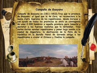 23 
Campaña de Guayana 
Campaña de Guayana en (1811-1812).Tras que la provincia 
de Guayana, al igual que la de Coro, no reconociera a la 
nueva Junta Suprema de los republicanos, desde Caracas y 
con ayuda de todas las provincias se envía un contingente 
de unos 2.000 hombres a aquella provincia para tomarla y 
derrotar a las fuerzas realistas que la defendían. Tras 
varios éxitos navales republicanos y poner bajo asedio a la 
ciudad de Angostura, la destrucción de la flota de la 
república en la Batalla Naval de Sorondo obliga a los 
republicanos a cruzar el Orinoco y finaliza la campaña. 
07/11/2014 
 