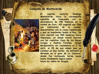 Campaña de Monteverde 
El capitán realista Domingo 
Monteverde inicia la reconquista 
española de Venezuela con su 
desembarco de 150 hombres en la 
ciudad de Coro. Allí engrosó sus filas 
con habitantes de la ciudad, 
descontentos con la causa republicana 
y que se mantenían leales al Rey. De 
Coro marchó con 400 hombres hacia 
Siquisique, en donde reunió fuerzas 
con los realistas Juan de los Reyes 
Vargas y Andrés Torellas. Ocupó 
Barquisimeto sin resistencia el 7 de 
abril, el 25 de ese mismo mes ya 
estaban en San Carlos. Se enfrentó a 
Miranda en el paso de La Cabrera, 
donde fue rechazado varias veces 
hasta finalmente lograr pasar 
hacia los valles de Aragua. 
06/11/2014 24 
 