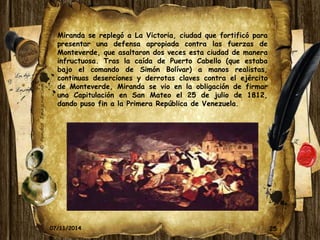 25 
Miranda se replegó a La Victoria, ciudad que fortificó para 
presentar una defensa apropiada contra las fuerzas de 
Monteverde, que asaltaron dos veces esta ciudad de manera 
infructuosa. Tras la caída de Puerto Cabello (que estaba 
bajo el comando de Simón Bolívar) a manos realistas, 
continuas deserciones y derrotas claves contra el ejército 
de Monteverde, Miranda se vio en la obligación de firmar 
una Capitulación en San Mateo el 25 de julio de 1812, 
dando puso fin a la Primera República de Venezuela. 
07/11/2014 
 
