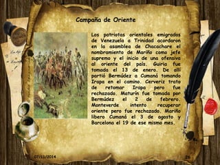26 
Campaña de Oriente 
Los patriotas orientales emigrados 
de Venezuela a Trinidad acordaron 
en la asamblea de Chacachare el 
nombramiento de Mariño como jefe 
supremo y el inicio de una ofensiva 
al oriente del país. Guiria fue 
tomada el 13 de enero. De allí 
partió Bermúdez a Cumaná tomando 
Irapa en el camino. Cerveriz trato 
de retomar Irapa pero fue 
rechazado. Maturín fue tomada por 
Bermúdez el 2 de febrero. 
Monteverde intento recuperar 
oriente pero fue rechazado. Mariño 
libero Cumaná el 3 de agosto y 
Barcelona el 19 de ese mismo mes. 
07/11/2014 
 