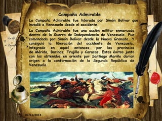 La Campaña Admirable fue liderada por Simón Bolívar que 
invadió a Venezuela desde el occidente. 
27 
07/11/2014 
Campaña Admirable 
La Campaña Admirable fue una acción militar enmarcada 
dentro de la Guerra de Independencia de Venezuela. Fue 
comandada por Simón Bolívar desde la Nueva Granada. Y 
consiguió la liberación del occidente de Venezuela, 
integrado en aquel entonces, por las provincias 
de Mérida, Barinas, Trujillo y Caracas. Estos éxitos junto 
con los obtenidos en oriente por Santiago Mariño darían 
origen a la conformación de la Segunda República de 
Venezuela. 
 