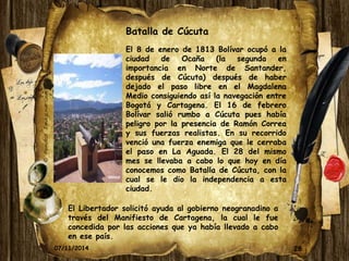 Batalla de Cúcuta 
El 8 de enero de 1813 Bolívar ocupó a la 
ciudad de Ocaña (la segunda en 
importancia en Norte de Santander, 
después de Cúcuta) después de haber 
dejado el paso libre en el Magdalena 
Medio consiguiendo así la navegación entre 
Bogotá y Cartagena. El 16 de febrero 
Bolívar salió rumbo a Cúcuta pues había 
peligro por la presencia de Ramón Correa 
y sus fuerzas realistas. En su recorrido 
venció una fuerza enemiga que le cerraba 
el paso en La Aguada. El 28 del mismo 
mes se llevaba a cabo lo que hoy en día 
conocemos como Batalla de Cúcuta, con la 
cual se le dio la independencia a esta 
ciudad. 
El Libertador solicitó ayuda al gobierno neogranadino a 
través del Manifiesto de Cartagena, la cual le fue 
concedida por las acciones que ya había llevado a cabo 
en ese país. 
07/11/2014 28 
 