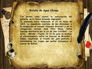 29 
Batalla de Agua Obispo 
Tan pronto como recibió la autorización del 
gobierno de la Nueva Granada emprendió 
su avanzada hacia Venezuela el 14 de mayo de 
1813. La expedición constaba de dos divisiones, a 
la vanguardia el coronel Atanasio Girardot y en la 
retaguardia coronel José Félix Ribas. Estas 
fuerzas marcharon por la vía de San Cristóbal - La 
Grita - Mérida -Trujillo. El 18 de junio se produjo 
el enfrentamiento entre las fuerzas de Girardot y 
Cañas, resultando el triunfo del jefe patriota y 
eliminándose las tropas que podían entorpecer el 
avance de Bolívar. 
 
