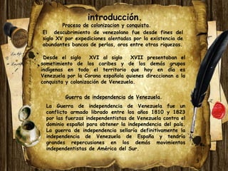 introducción. 
Proceso de colonizacion y conquista. 
El descubrimiento de venezolano fue desde fines del 
siglo XV por expediciones alentadas por la existencia de 
abundantes bancos de perlas, oros entre otras riquezas. 
Desde el siglo XVI al siglo XVII presentaban el 
sometimiento de los caribes y de los demás grupos 
indígenas en todo el territorio que hoy en día es 
Venezuela por la Corona española quienes direccionan a la 
conquista y colonización de Venezuela. 
3 
Guerra de independencia de Venezuela. 
La Guerra de independencia de Venezuela fue un 
conflicto armado librado entre los años 1810 y 1823 
por las fuerzas independentistas de Venezuela contra el 
dominio español para obtener la independencia del país. 
La guerra de independencia sellaría definitivamente la 
independencia de Venezuela de España y tendría 
grandes repercusiones en los demás movimientos 
independentistas de América del Sur. 
 