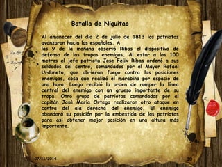 Batalla de Niquitao 
Al amanecer del día 2 de julio de 1813 los patriotas 
avanzaron hacia los españoles. A 
las 9 de la mañana observó Ribas el dispositivo de 
defensa de las tropas enemigas. Al estar a los 100 
metros el jefe patriota Jose Felix Ribas ordenó a sus 
soldados del centro, comandados por el Mayor Rafael 
Urdaneta, que abrieran fuego contra las posiciones 
enemigas, cosa que realizó el marabino por espacio de 
una hora. Luego recibió la orden de romper la línea 
central del enemigo con un grueso importante de su 
tropa. Otro grupo de patriotas comandados por el 
capitán José María Ortega realizaron otro ataque en 
contra del ala derecha del enemigo. El enemigo 
abandonó su posición por la embestida de los patriotas 
para así obtener mejor posición en una altura más 
importante. 
07/11/2014 30 
 