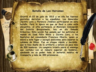 Batalla de Los Horcones 
Ocurrió el 22 de julio de 1813 y en ella las fuerzas 
patriotas derrotan a los españoles. Los Generales 
Jacinto Lara y Florencio Jiménez participaron en esta 
batalla. Para la época en que se llevó a cabo este 
encuentro, el sitio pertenecía al Municipio Concepción 
del Distrito Barquisimeto, hoy en día llamado 
Iribarren. Esta acción fue ganada por los patriotas al 
mando de José Félix Ribas y Jacinto Lara, a los 
Realistas del comandante Francisco Oberto, quien se 
movió a este lugar y escogió posiciones para esperar la 
columna de Ribas. Fue un ataque rápido y decidido, 
que lo hizo dueño de la artillería y obtuvo un poco más 
de 500 hombres. Un completo triunfo sobre el enemigo 
que contaba con un número superior de hombres, 
quedando en su poder todo el material médico de 
transporte y más de 300 prisioneros. 
07/11/2014 31 
 