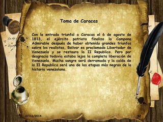 Toma de Caracas 
Con la entrada triunfal a Caracas el 6 de agosto de 
1813, el ejército patriota finaliza la Campana 
Admirable después de haber obtenido grandes triunfos 
sobre los realistas, Bolívar es proclamado Libertador de 
Venezuela y se restaura la II Republica. Pero por 
desgracia todavía estaba lejos la completa liberación de 
Venezuela. Mucha sangre será derramada y la caída de 
la II Republica será una de las etapas más negras de la 
historia venezolana. 
07/11/2014 32 
 