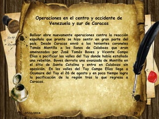Operaciones en el centro y occidente de 
Venezuela y sur de Caracas 
Bolívar abre nuevamente operaciones contra la reacción 
española que pronto se hizo sentir en gran parte del 
país. Desde Caracas envió a los tenientes coroneles 
Tomás Montilla a los llanos de Calabozo que eran 
amenazados por José Tomás Boves y Vicente Campo 
Elías a pacificar los valles del Tuy donde había estallado 
una rebelión. Boves derrota una avanzada de Montilla en 
el sitio de Santa Catalina y entra en Calabozo sin 
oposición. En los valles del Tuy Campo Elías llega a 
Ocumare del Tuy el 26 de agosto y en poco tiempo logra 
la pacificación de la región tras lo que regresa a 
Caracas. 
07/11/2014 33 
 