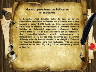 Nuevas operaciones de Bolívar en 
el occidente 
El brigadier José Ceballos salió de Coro el 23 de 
septiembre recibiendo refuerzos en el camino con lo que 
alcanzó a sumar 1.300 hombres. Este movimiento deja 
sin efecto la ofensiva encomendada a Urdaneta quien se 
hallaba en Galemotal esperando refuerzos. Bolívar 
arriba entre el 7 y el 8 de noviembre con un batallón y 
dos compañías.Ceballos atacó exitosamente a 
Barquisimeto el 10 de ese mes, mientras que el coronel 
Salomón salió de Puerto Cabello y se dirigió a Valencia 
vía Vigirima-Guacara pero fue rechazado tras un largo 
combate en los días 23, 24 y 25 de noviembre y volvió 
al Puerto. 
07/11/2014 34 
 