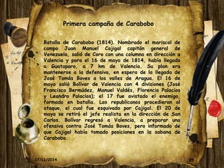 Primera campaña de Carabobo 
Batalla de Carabobo (1814). Nombrado el mariscal de 
campo Juan Manuel Cajigal capitán general de 
Venezuela, salió de Coro con una columna en dirección a 
Valencia y para el 16 de mayo de 1814, había llegado 
a Guataparo, a 7 km de Valencia. Su plan era 
mantenerse a la defensiva, en espera de la llegada de 
José Tomás Boves a los valles de Aragua. El 16 de 
mayo salió Bolívar de Valencia con 4 divisiones (José 
Francisco Bermúdez, Manuel Valdés, Florencio Palacios 
y Leandro Palacios); el 17 fue avistado el enemigo, 
formado en batalla. Los republicanos procedieron al 
ataque, el cual fue esquivado por Cajigal. El 20 de 
mayo se retiró el jefe realista en la dirección de San 
Carlos. Bolívar regresó a Valencia, a preparar una 
ofensiva contra José Tomás Boves, pero informado de 
que Cajigal había tomado posiciones en la sabana de 
Carabobo. 
07/11/2014 35 
 