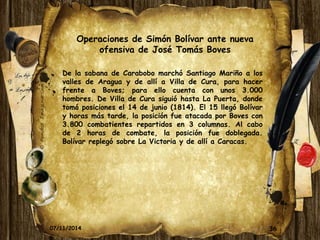 Operaciones de Simón Bolívar ante nueva 
ofensiva de José Tomás Boves 
De la sabana de Carabobo marchó Santiago Mariño a los 
valles de Aragua y de allí a Villa de Cura, para hacer 
frente a Boves; para ello cuenta con unos 3.000 
hombres. De Villa de Cura siguió hasta La Puerta, donde 
tomó posiciones el 14 de junio (1814). El 15 llegó Bolívar 
y horas más tarde, la posición fue atacada por Boves con 
3.800 combatientes repartidos en 3 columnas. Al cabo 
de 2 horas de combate, la posición fue doblegada. 
Bolívar replegó sobre La Victoria y de allí a Caracas. 
07/11/2014 36 
 