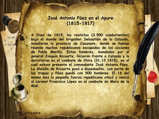 José Antonio Páez en el Apure 
(1815-1817) 
A fines de 1815, los realistas (3.500 combatientes) 
bajo el mando del brigadier Sebastián de la Calzada, 
invadieron la provincia de Casanare, donde se habían 
reunido muchos republicanos escapados de las acciones 
de Pablo Morillo. Estos hombres, mandados por el 
general Joaquín Ricaurte, hicieron frente a Calzada y lo 
derrotaron en el combate de Chire (31.12.1815), en el 
cual estuvo presente el comandante José Antonio Páez. 
La división de Ricaurte pasó a Guasdualito, con parte de 
las tropas y Páez quedó con 500 hombres. El 16 del 
mismo mes la pequeña fuerza republicana atacó y venció 
al coronel Francisco López en el combate de Mata de la 
Miel. 
07/11/2014 37 
 