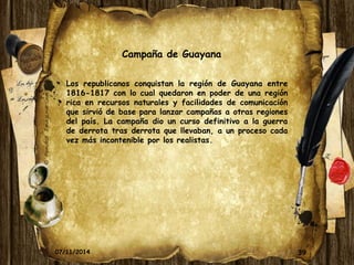 Campaña de Guayana 
Los republicanos conquistan la región de Guayana entre 
1816-1817 con lo cual quedaron en poder de una región 
rica en recursos naturales y facilidades de comunicación 
que sirvió de base para lanzar campañas a otras regiones 
del país. La campaña dio un curso definitivo a la guerra 
de derrota tras derrota que llevaban, a un proceso cada 
vez más incontenible por los realistas. 
07/11/2014 39 
 