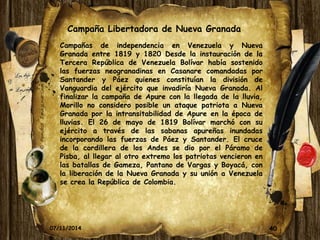 Campaña Libertadora de Nueva Granada 
Campañas de independencia en Venezuela y Nueva 
Granada entre 1819 y 1820 Desde la instauración de la 
Tercera República de Venezuela Bolívar había sostenido 
las fuerzas neogranadinas en Casanare comandadas por 
Santander y Páez quienes constituían la división de 
Vanguardia del ejército que invadiría Nueva Granada. Al 
finalizar la campaña de Apure con la llegada de la lluvia, 
Morillo no considero posible un ataque patriota a Nueva 
Granada por la intransitabilidad de Apure en la época de 
lluvias. El 26 de mayo de 1819 Bolívar marchó con su 
ejército a través de las sabanas apureñas inundadas 
incorporando las fuerzas de Páez y Santander. El cruce 
de la cordillera de los Andes se dio por el Páramo de 
Pisba, al llegar al otro extremo los patriotas vencieron en 
las batallas de Gameza, Pantano de Vargas y Boyacá, con 
la liberación de la Nueva Granada y su unión a Venezuela 
se crea la República de Colombia. 
07/11/2014 40 
 
