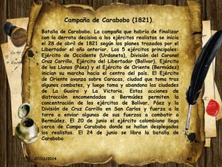 Campaña de Carabobo (1821). 
Batalla de Carabobo. La campaña que habría de finalizar 
con la derrota decisiva a los ejércitos realistas se inicia 
el 28 de abril de 1821 según los planes trazados por el 
Libertador el año anterior. Los 5 ejércitos principales: 
Ejército de Occidente (Urdaneta), División del Coronel 
Cruz Carrillo, Ejército del Libertador (Bolívar), Ejército 
de los Llanos (Páez) y el Ejército de Oriente (Bermúdez) 
inician su marcha hacia el centro del país. El Ejército 
de Oriente avanza sobre Caracas, ciudad que toma tras 
algunos combates, y luego toma y abandona las ciudades 
de La Guaira y La Victoria. Estas acciones de 
distracción encomendadas a Bermúdez permiten la 
concentración de los ejércitos de Bolívar, Páez y la 
División de Cruz Carrillo en San Carlos y fuerza a la 
torre a enviar algunas de sus fuerzas a combatir a 
Bermúdez. El 20 de junio el ejército colombiano llega 
cerca de Campo Carabobo donde se hallan desplegados 
los realistas. El 24 de junio se libra la batalla de 
Carabobo 
07/11/2014 42 
 