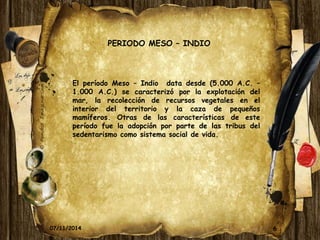 6 
PERIODO MESO – INDIO 
El período Meso – Indio data desde (5.000 A.C. – 
1.000 A.C.) se caracterizó por la explotación del 
mar, la recolección de recursos vegetales en el 
interior del territorio y la caza de pequeños 
mamíferos. Otras de las características de este 
período fue la adopción por parte de las tribus del 
sedentarismo como sistema social de vida. 
07/11/2014 
 