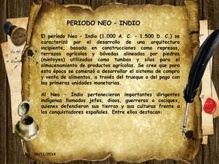 PERIODO NEO – INDIO 
El período Neo – Indio (1.000 A. C. – 1.500 D. C.) se 
caracterizó por el desarrollo de una arquitectura 
incipiente, basada en construcciones como represas, 
terrazas agrícolas y bóvedas alineadas por piedras 
(mintoyes) utilizadas como tumbas y silos para el 
almacenamiento de productos agrícolas. Se cree que para 
esta época se comenzó a desarrollar el sistema de compra 
y venta de alimentos, a través del trueque o del pago con 
las primeras unidades monetarias. 
Al Neo – Indio pertenecieron importantes dirigentes 
indígenas llamados jefes, diaos, guerreros o caciques, 
quienes defendieron sus tierras y sus culturas frente a 
los conquistadores españoles. Entre ellos destacan: 
06/11/2014 7 
 
